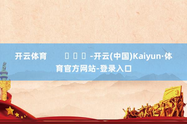 开云体育        			-开云(中国)Kaiyun·体育官方网站-登录入口