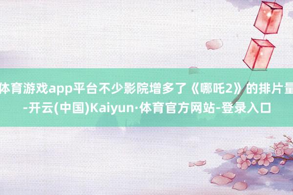 体育游戏app平台不少影院增多了《哪吒2》的排片量-开云(中国)Kaiyun·体育官方网站-登录入口