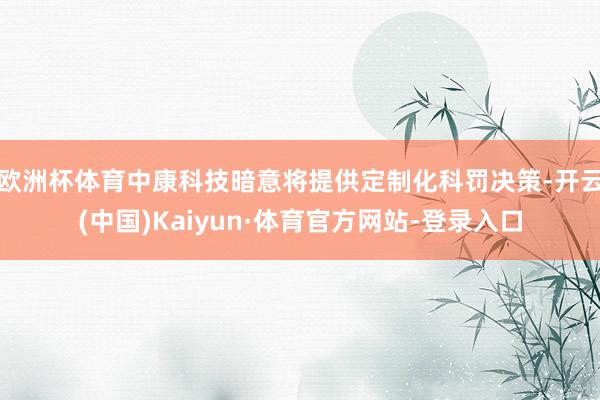 欧洲杯体育中康科技暗意将提供定制化科罚决策-开云(中国)Kaiyun·体育官方网站-登录入口