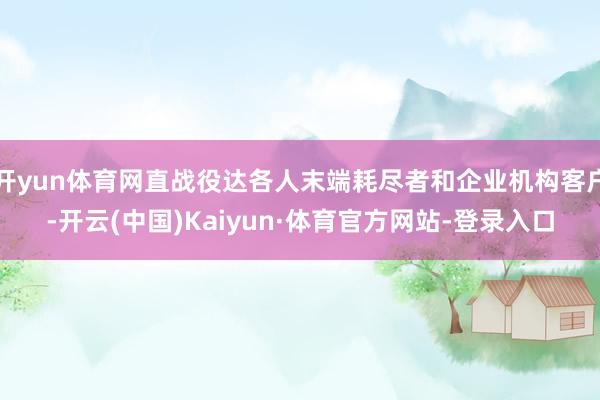 开yun体育网直战役达各人末端耗尽者和企业机构客户-开云(中国)Kaiyun·体育官方网站-登录入口