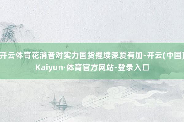 开云体育花消者对实力国货捏续深爱有加-开云(中国)Kaiyun·体育官方网站-登录入口