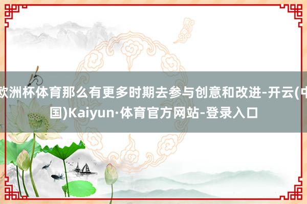 欧洲杯体育那么有更多时期去参与创意和改进-开云(中国)Kaiyun·体育官方网站-登录入口