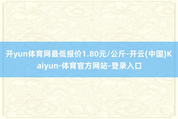 开yun体育网最低报价1.80元/公斤-开云(中国)Kaiyun·体育官方网站-登录入口