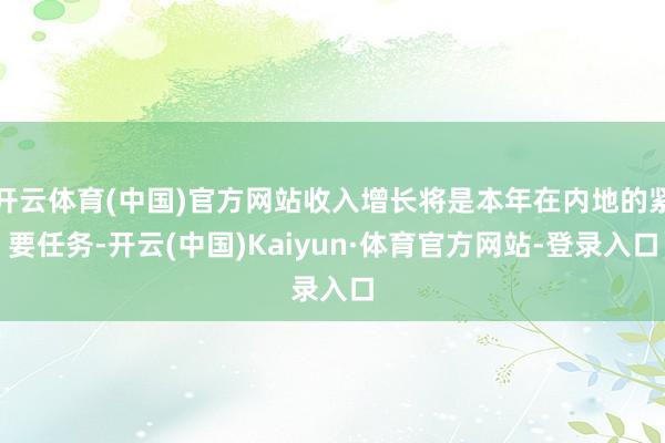 开云体育(中国)官方网站收入增长将是本年在内地的紧要任务-开云(中国)Kaiyun·体育官方网站-登录入口