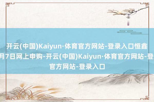 开云(中国)Kaiyun·体育官方网站-登录入口恒鑫生计3月7日网上申购-开云(中国)Kaiyun·体育官方网站-登录入口