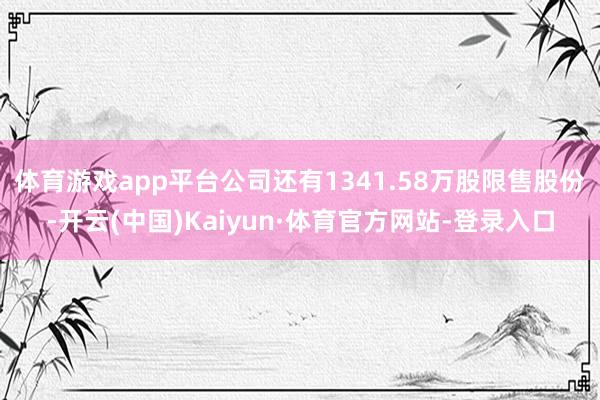 体育游戏app平台公司还有1341.58万股限售股份-开云(中国)Kaiyun·体育官方网站-登录入口