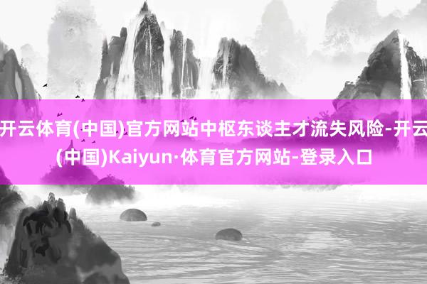 开云体育(中国)官方网站中枢东谈主才流失风险-开云(中国)Kaiyun·体育官方网站-登录入口