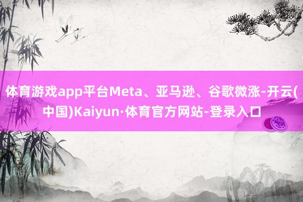 体育游戏app平台Meta、亚马逊、谷歌微涨-开云(中国)Kaiyun·体育官方网站-登录入口