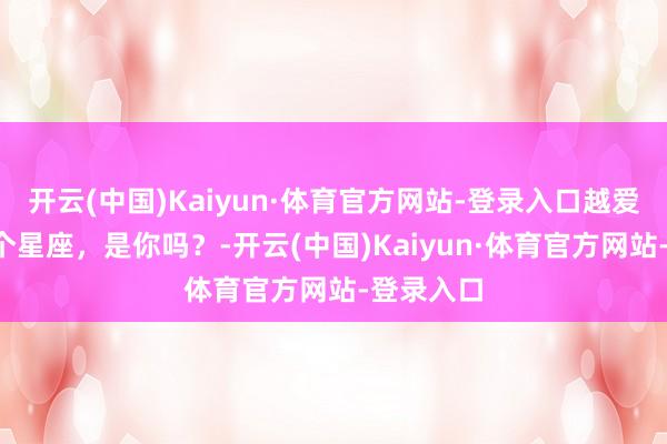 开云(中国)Kaiyun·体育官方网站-登录入口越爱越作的3个星座，是你吗？-开云(中国)Kaiyun·体育官方网站-登录入口