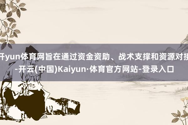 开yun体育网旨在通过资金资助、战术支撑和资源对接-开云(中国)Kaiyun·体育官方网站-登录入口