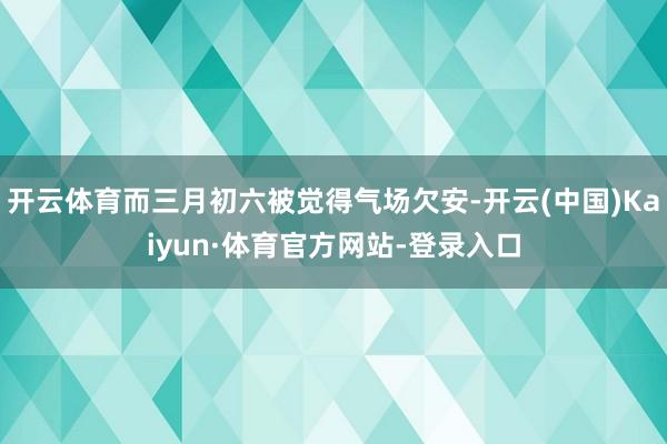 开云体育而三月初六被觉得气场欠安-开云(中国)Kaiyun·体育官方网站-登录入口