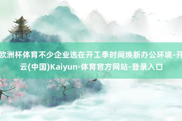 欧洲杯体育不少企业选在开工季时间焕新办公环境-开云(中国)Kaiyun·体育官方网站-登录入口