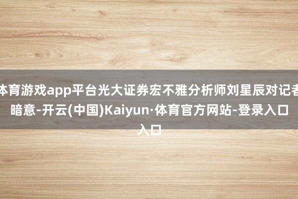 体育游戏app平台光大证券宏不雅分析师刘星辰对记者暗意-开云(中国)Kaiyun·体育官方网站-登录入口