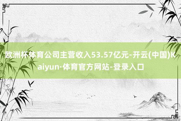 欧洲杯体育公司主营收入53.57亿元-开云(中国)Kaiyun·体育官方网站-登录入口