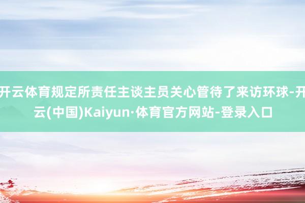 开云体育规定所责任主谈主员关心管待了来访环球-开云(中国)Kaiyun·体育官方网站-登录入口