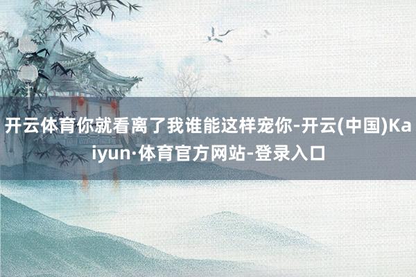 开云体育你就看离了我谁能这样宠你-开云(中国)Kaiyun·体育官方网站-登录入口