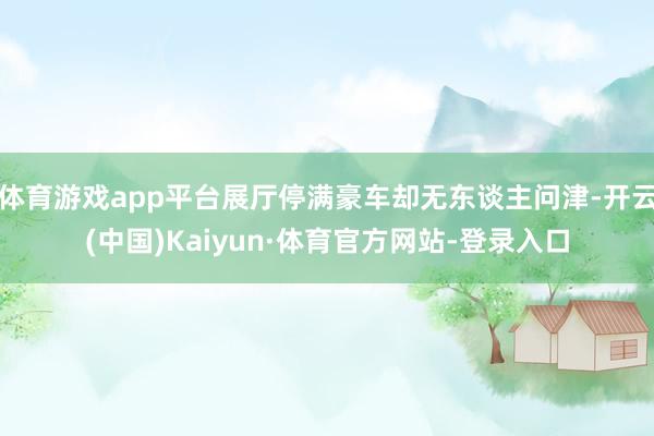 体育游戏app平台展厅停满豪车却无东谈主问津-开云(中国)Kaiyun·体育官方网站-登录入口