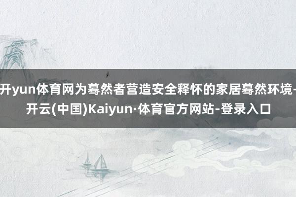 开yun体育网为蓦然者营造安全释怀的家居蓦然环境-开云(中国)Kaiyun·体育官方网站-登录入口