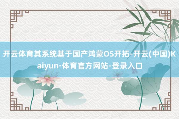 开云体育其系统基于国产鸿蒙OS开拓-开云(中国)Kaiyun·体育官方网站-登录入口