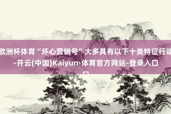 欧洲杯体育“坏心营销号”大多具有以下十类特征行动-开云(中国)Kaiyun·体育官方网站-登录入口
