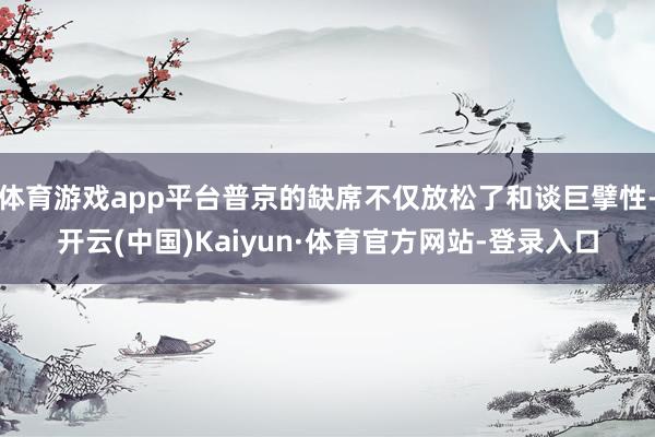 体育游戏app平台普京的缺席不仅放松了和谈巨擘性-开云(中国)Kaiyun·体育官方网站-登录入口