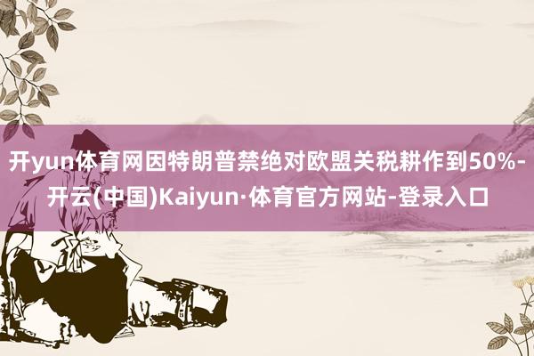 开yun体育网因特朗普禁绝对欧盟关税耕作到50%-开云(中国)Kaiyun·体育官方网站-登录入口