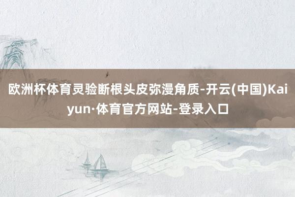 欧洲杯体育灵验断根头皮弥漫角质-开云(中国)Kaiyun·体育官方网站-登录入口