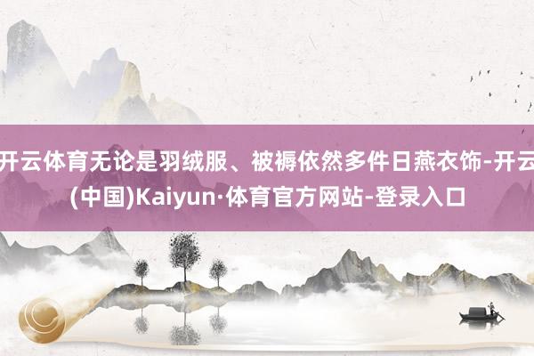 开云体育无论是羽绒服、被褥依然多件日燕衣饰-开云(中国)Kaiyun·体育官方网站-登录入口