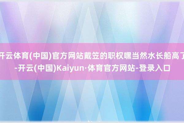 开云体育(中国)官方网站戴笠的职权嘿当然水长船高了-开云(中国)Kaiyun·体育官方网站-登录入口