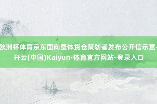 欧洲杯体育京东面向整体货仓策划者发布公开信示意-开云(中国)Kaiyun·体育官方网站-登录入口