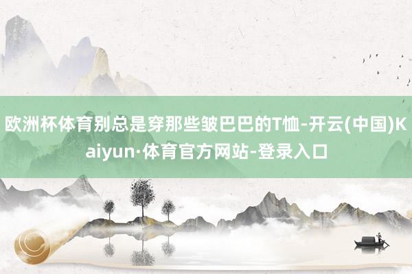 欧洲杯体育别总是穿那些皱巴巴的T恤-开云(中国)Kaiyun·体育官方网站-登录入口
