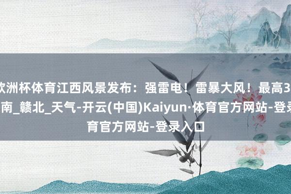 欧洲杯体育江西风景发布：强雷电！雷暴大风！最高38℃_赣南_赣北_天气-开云(中国)Kaiyun·体育官方网站-登录入口