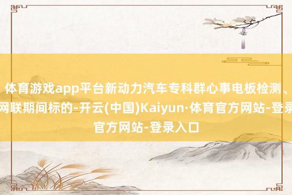 体育游戏app平台新动力汽车专科群心事电板检测、智能网联期间标的-开云(中国)Kaiyun·体育官方网站-登录入口