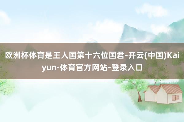欧洲杯体育是王人国第十六位国君-开云(中国)Kaiyun·体育官方网站-登录入口