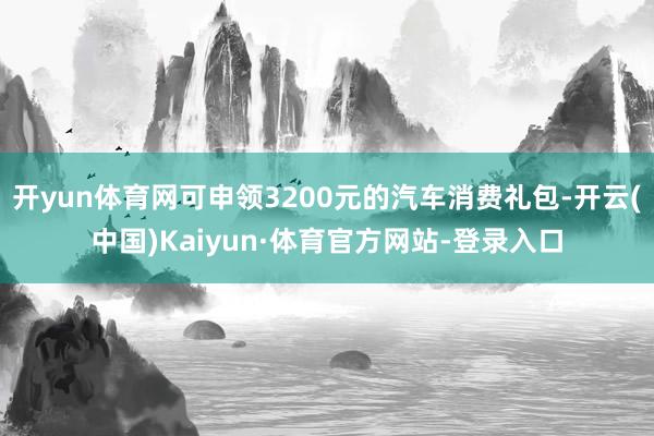 开yun体育网可申领3200元的汽车消费礼包-开云(中国)Kaiyun·体育官方网站-登录入口