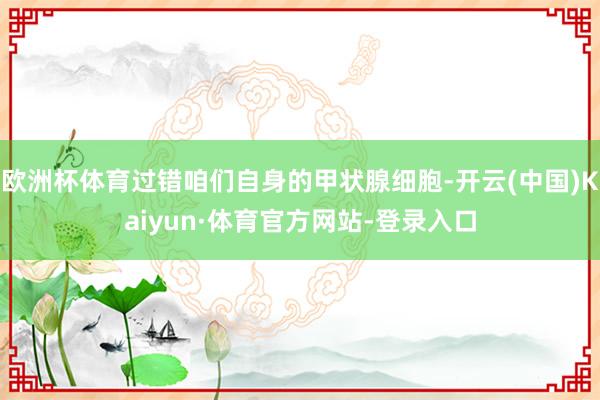 欧洲杯体育过错咱们自身的甲状腺细胞-开云(中国)Kaiyun·体育官方网站-登录入口