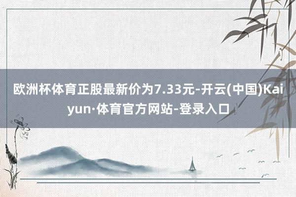 欧洲杯体育正股最新价为7.33元-开云(中国)Kaiyun·体育官方网站-登录入口