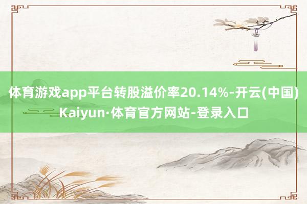 体育游戏app平台转股溢价率20.14%-开云(中国)Kaiyun·体育官方网站-登录入口