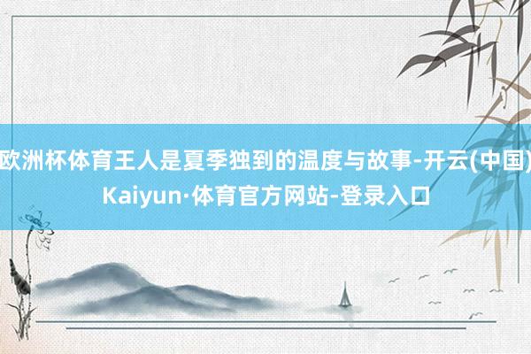 欧洲杯体育王人是夏季独到的温度与故事-开云(中国)Kaiyun·体育官方网站-登录入口