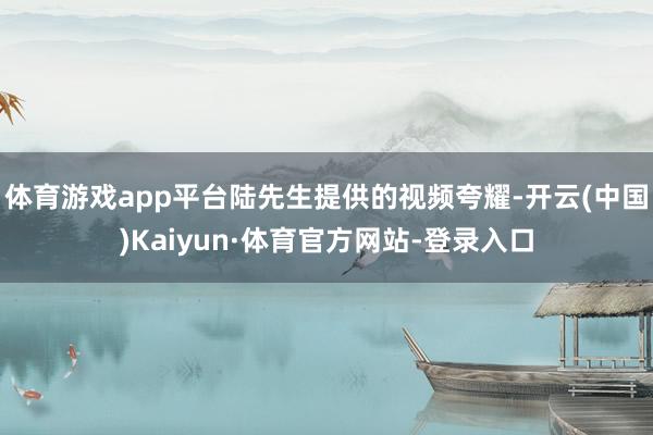 体育游戏app平台陆先生提供的视频夸耀-开云(中国)Kaiyun·体育官方网站-登录入口