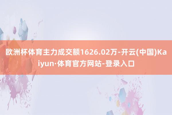 欧洲杯体育主力成交额1626.02万-开云(中国)Kaiyun·体育官方网站-登录入口