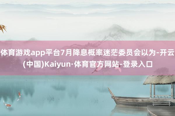体育游戏app平台7月降息概率迷茫委员会以为-开云(中国)Kaiyun·体育官方网站-登录入口