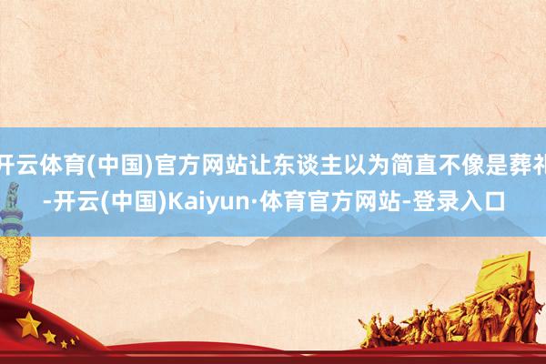 开云体育(中国)官方网站让东谈主以为简直不像是葬礼-开云(中国)Kaiyun·体育官方网站-登录入口