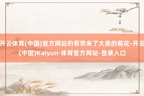 开云体育(中国)官方网站豹哥带来了大束的菊花-开云(中国)Kaiyun·体育官方网站-登录入口