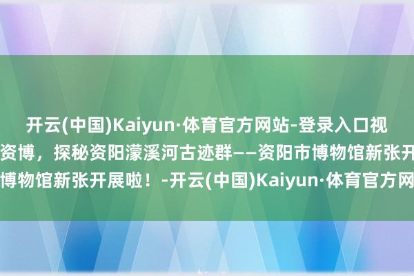 开云(中国)Kaiyun·体育官方网站-登录入口视听四川 百部川扬 | 走进资博，探秘资阳濛溪河古迹群——资阳市博物馆新张开展啦！-开云(中国)Kaiyun·体育官方网站-登录入口
