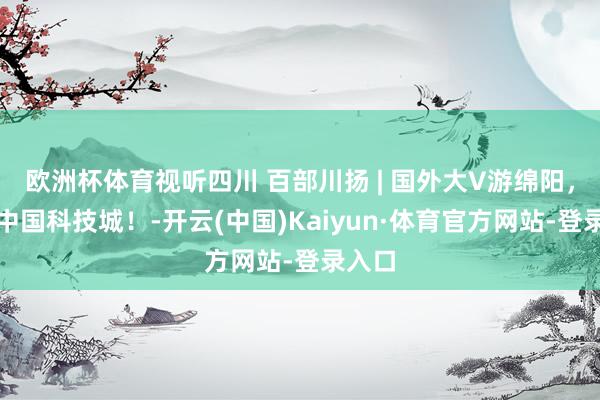 欧洲杯体育视听四川 百部川扬 | 国外大V游绵阳，解码中国科技城！-开云(中国)Kaiyun·体育官方网站-登录入口