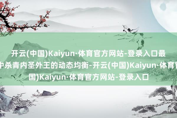 开云(中国)Kaiyun·体育官方网站-登录入口最终在“事上雕刻”中杀青内圣外王的动态均衡-开云(中国)Kaiyun·体育官方网站-登录入口