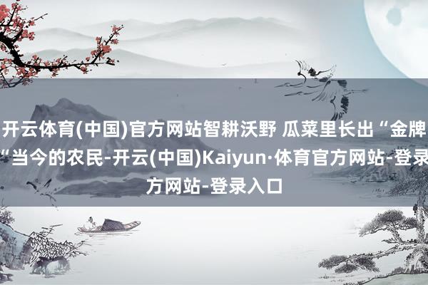 开云体育(中国)官方网站　　智耕沃野 瓜菜里长出“金牌号”　　“当今的农民-开云(中国)Kaiyun·体育官方网站-登录入口