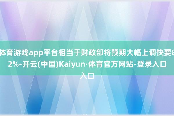 体育游戏app平台相当于财政部将预期大幅上调快要82%-开云(中国)Kaiyun·体育官方网站-登录入口