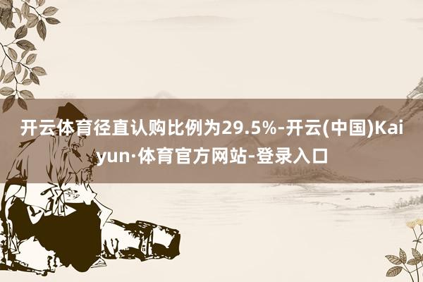 开云体育径直认购比例为29.5%-开云(中国)Kaiyun·体育官方网站-登录入口